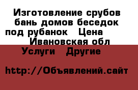 Изготовление срубов:бань,домов,беседок под рубанок › Цена ­ 1 900 - Ивановская обл. Услуги » Другие   